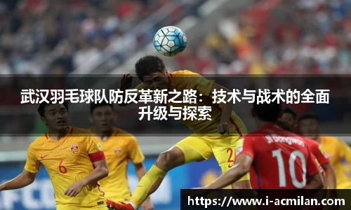 武汉羽毛球队防反革新之路：技术与战术的全面升级与探索